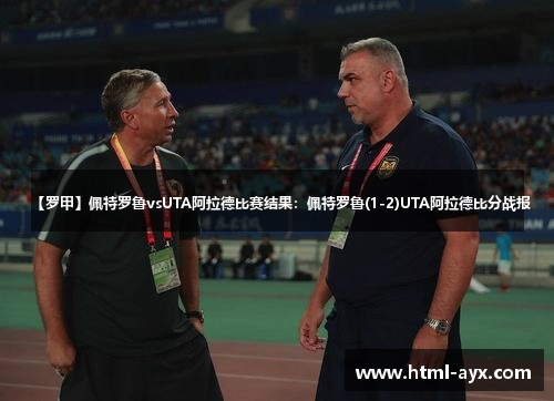 【罗甲】佩特罗鲁vsUTA阿拉德比赛结果：佩特罗鲁(1-2)UTA阿拉德比分战报