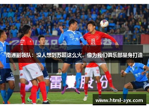 南通副领队：没人想到苏超这么火，像为我们俱乐部量身打造