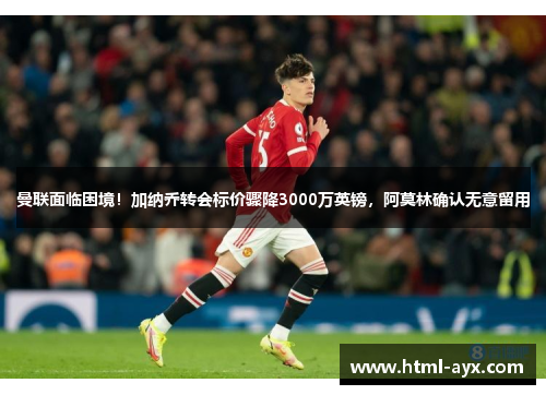 曼联面临困境！加纳乔转会标价骤降3000万英镑，阿莫林确认无意留用
